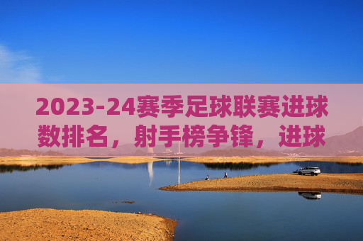 2023-24赛季足球联赛进球数排名，射手榜争锋，进球数据揭示赛季进攻焦点