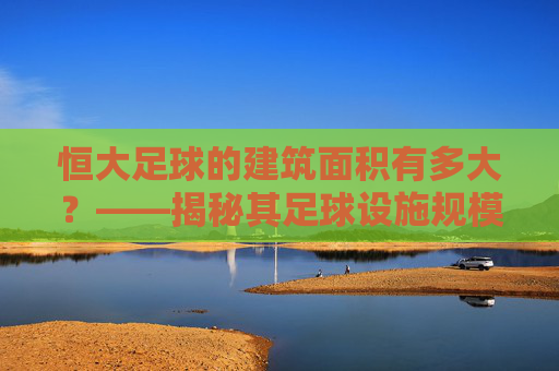 恒大足球的建筑面积有多大？——揭秘其足球设施规模与中国足球产业布局，恒大足球的建筑面积有多大？——揭秘其足球设施规模与中国足球产业布局