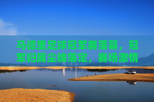 马德里足球冠军赛落幕，冠军归属尘埃落定，赛场激情与荣耀交织