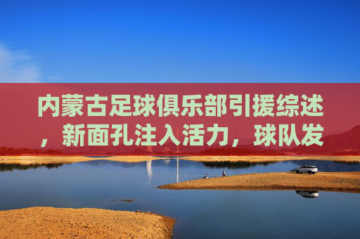 内蒙古足球俱乐部引援综述,新面孔注入活力,球队发展迎来新契机,内蒙古足球俱乐部引援综述,新面孔注入活力,球队发展迎来新契机
