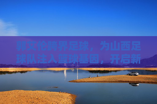 郭艾伦跨界足球,为山西足球队注入篮球基因,开启新篇章,郭艾伦跨界足球,为山西足球队注入篮球基因,开启新篇章