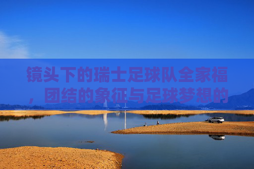 镜头下的瑞士足球队全家福，团结的象征与足球梦想的集结，镜头下的瑞士足球队全家福，团结的象征与足球梦想的集结