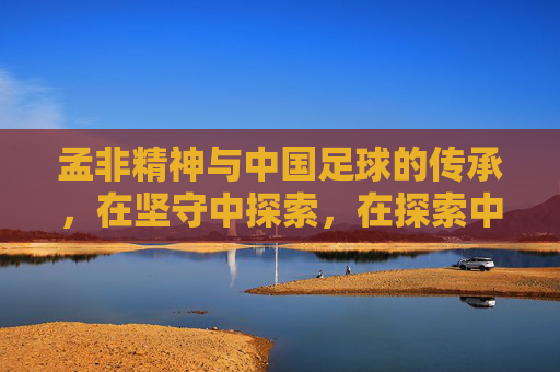 孟非精神与中国足球的传承,在坚守中探索,在探索中坚守