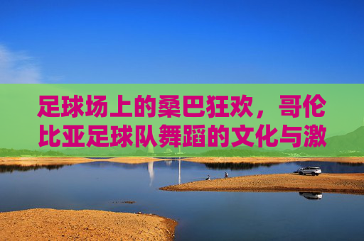 足球场上的桑巴狂欢,哥伦比亚足球队舞蹈的文化与激情