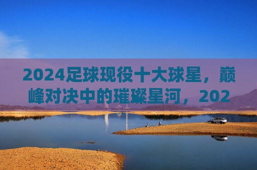 2024足球现役十大球星，巅峰对决中的璀璨星河，2024足球现役十大球星，巅峰对决中的璀璨星河