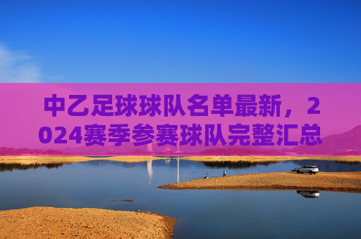 中乙足球球队名单最新，2024赛季参赛球队完整汇总