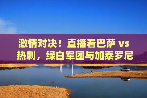 激情对决！直播看巴萨 vs 热刺，绿白军团与加泰罗尼亚的足球碰撞，激情对决！直播看巴萨 vs 热刺，绿白军团与加泰罗尼亚的足球碰撞
