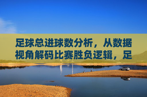 足球总进球数分析,从数据视角解码比赛胜负逻辑,足球总进球数分析,从数据视角解码比赛胜负逻辑