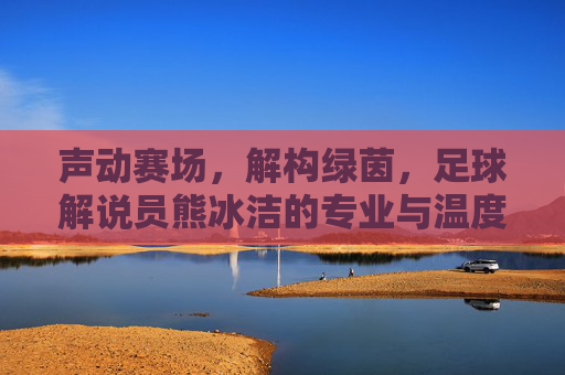 声动赛场，解构绿茵，足球解说员熊冰洁的专业与温度，声动赛场，解构绿茵，足球解说员熊冰洁的专业与温度