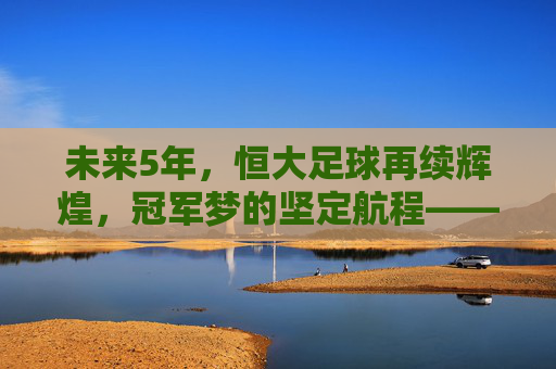 未来5年，恒大足球再续辉煌，冠军梦的坚定航程——解析恒大队的夺冠路径与核心竞争力