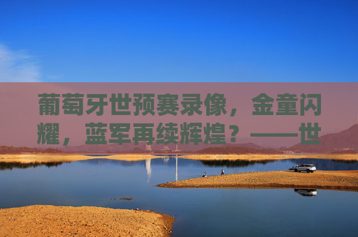 葡萄牙世预赛录像,金童闪耀,蓝军再续辉煌?——世预赛关键场次精彩瞬间深度解析,葡萄牙世预赛录像,金童闪耀,蓝军再续辉煌?——世预赛关键场次精彩瞬间深度解析