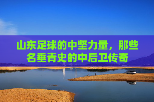 山东足球的中坚力量,那些名垂青史的中后卫传奇