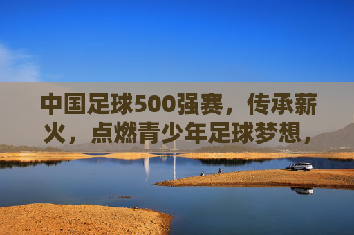 中国足球500强赛，传承薪火，点燃青少年足球梦想，中国足球500强赛，传承薪火，点燃青少年足球梦想