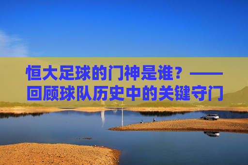 恒大足球的门神是谁?——回顾球队历史中的关键守门员及其贡献