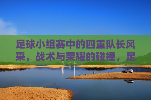 足球小组赛中的四重队长风采,战术与荣耀的碰撞,足球小组赛中的四重队长风采,战术与荣耀的碰撞