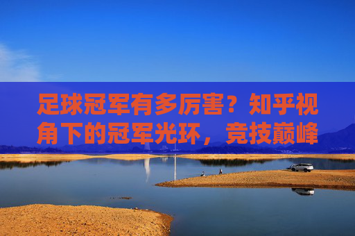 足球冠军有多厉害？知乎视角下的冠军光环，竞技巅峰与深远影响力，足球冠军有多厉害？知乎视角下的冠军光环，竞技巅峰与深远影响力