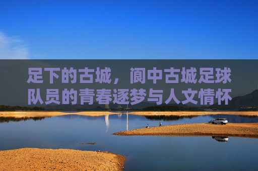 足下的古城，阆中古城足球队员的青春逐梦与人文情怀，足下的古城，阆中足球队员的青春逐梦与人文情怀