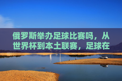 俄罗斯举办足球比赛吗，从世界杯到本土联赛，足球在俄罗斯的举办现状与热度分析，俄罗斯足球赛事举办现状，从世界杯到本土联赛的热度与现状分析