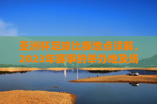 亚洲杯足球比赛地点详解,2023年赛事的举办地及场馆分布