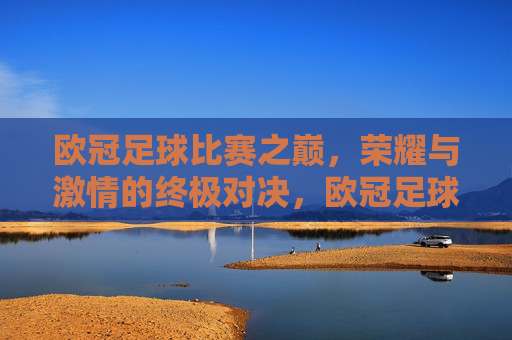 欧冠足球比赛之巅,荣耀与激情的终极对决,欧冠足球比赛之巅,荣耀与激情的终极对决