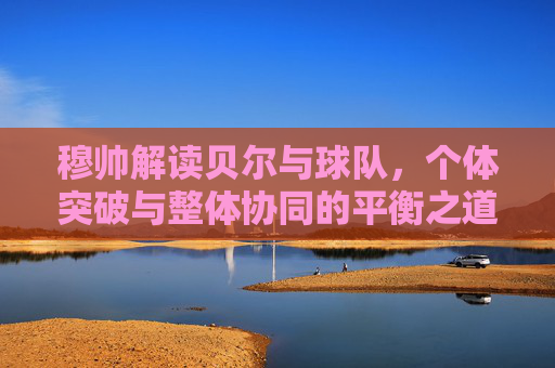 穆帅解读贝尔与球队,个体突破与整体协同的平衡之道,穆帅解读贝尔与球队,个体突破与整体协同的平衡之道