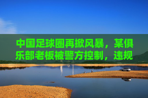 中国足球圈再掀风暴，某俱乐部老板被警方控制，违规经营与资金链危机引关注，中国足球圈再掀风暴，某俱乐部老板被警方控制，违规经营与资金链危机引关注
