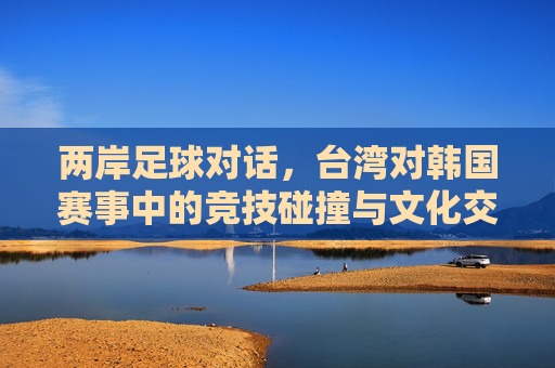 两岸足球对话,台湾对韩国赛事中的竞技碰撞与文化交融