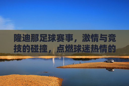 隆迪那足球赛事,激情与竞技的碰撞,点燃球迷热情的盛宴,隆迪那足球赛事,激情与竞技的碰撞,点燃球迷热情的盛宴