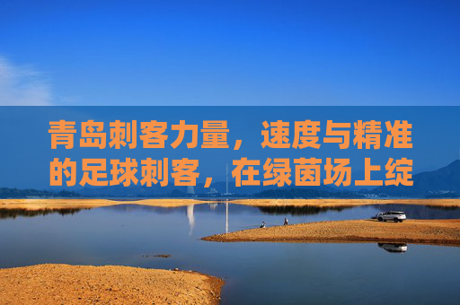 青岛刺客力量，速度与精准的足球刺客，在绿茵场上绽放青春光芒