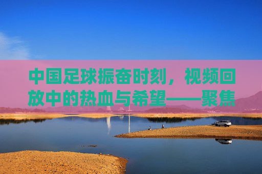 中国足球振奋时刻，视频回放中的热血与希望——聚焦关键比赛片段的精彩演绎，中国足球振奋时刻，视频回放中的热血与希望——聚焦关键比赛片段的精彩演绎