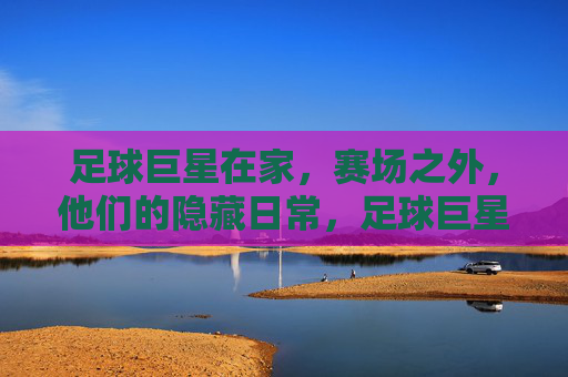 足球巨星在家，赛场之外，他们的隐藏日常，足球巨星赛场之外，那些不为人知的隐藏日常