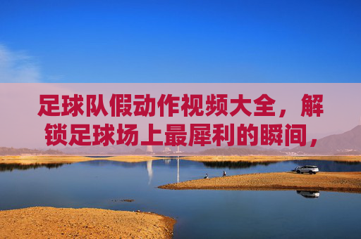 足球队假动作视频大全,解锁足球场上最犀利的瞬间,让你秒变战术大师!