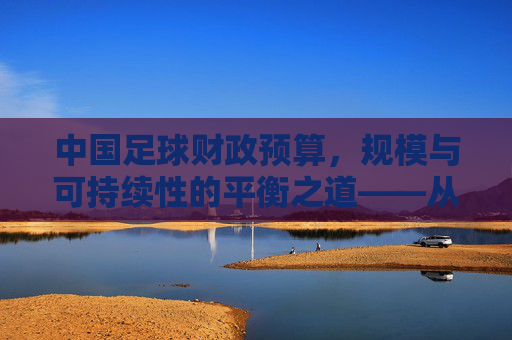 中国足球财政预算,规模与可持续性的平衡之道——从投入现状到发展路径的深度剖析,中国足球财政预算,规模与可持续性的平衡之道——从投入现状到发展路径的深度剖析