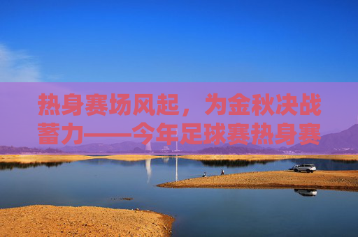 热身赛场风起，为金秋决战蓄力——今年足球赛热身赛精彩纷呈与备战深度