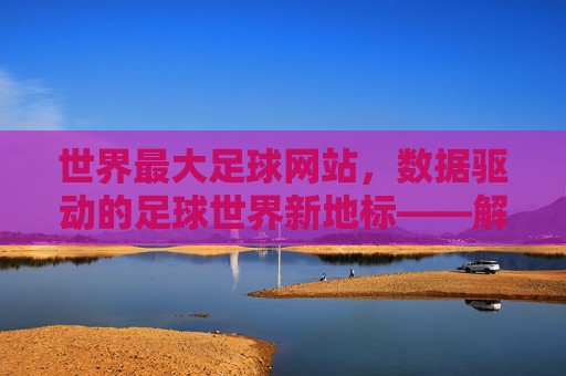世界最大足球网站,数据驱动的足球世界新地标——解析其如何成为全球球迷的数字主场