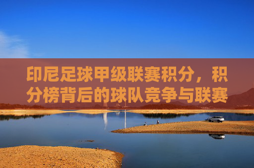 印尼足球甲级联赛积分,积分榜背后的球队竞争与联赛格局演变,印尼足球甲级联赛积分榜,球队竞争与联赛格局的演变