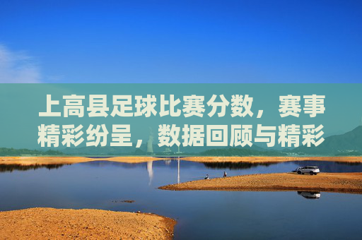 上高县足球比赛分数,赛事精彩纷呈,数据回顾与精彩瞬间,上高县足球比赛分数,赛事精彩纷呈,数据回顾与精彩瞬间
