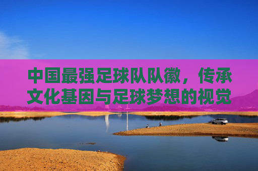 中国最强足球队队徽,传承文化基因与足球梦想的视觉宣言——解码现代图腾的深刻内涵,中国最强足球队队徽,传承文化基因与足球梦想的视觉宣言——解码现代图腾的深刻内涵