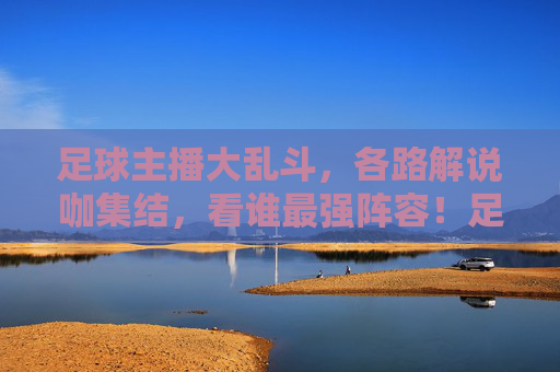 足球主播大乱斗，各路解说咖集结，看谁最强阵容！足球主播大乱斗，各路解说咖集结，看谁最强阵容！