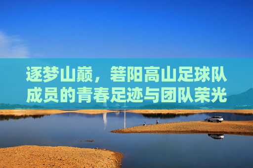 逐梦山巅，箬阳高山足球队成员的青春足迹与团队荣光，逐梦山巅，箬阳高山足球队成员的青春足迹与团队荣光