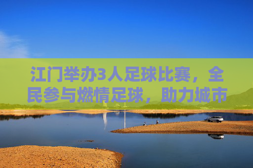 江门举办3人足球比赛，全民参与燃情足球，助力城市体育发展