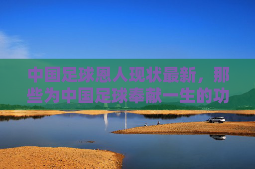 中国足球恩人现状最新，那些为中国足球奉献一生的功勋，如今的生活与近况，中国足球功勋恩人现状，那些为中国足球奉献一生的功勋，如今的生活与近况