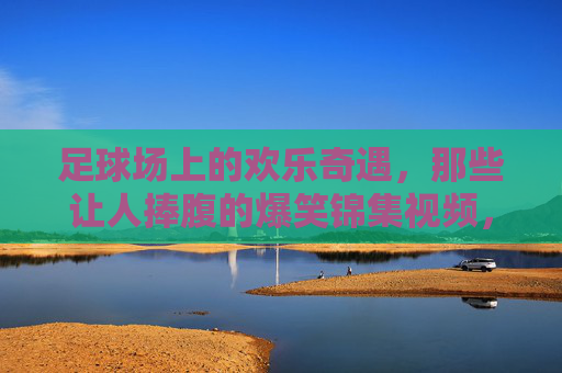 足球场上的欢乐奇遇,那些让人捧腹的爆笑锦集视频,笑出腹肌!足球场上的欢乐奇遇,爆笑锦集视频,笑出腹肌!
