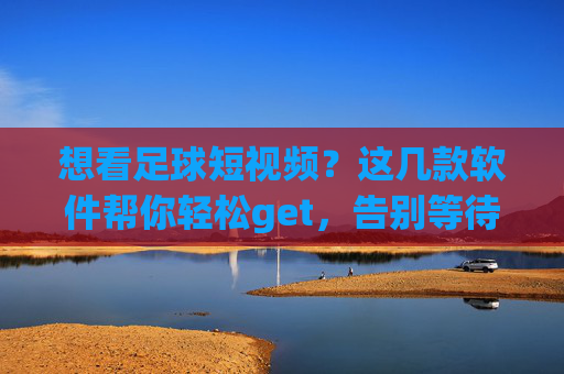 想看足球短视频？这几款软件帮你轻松get，告别等待！