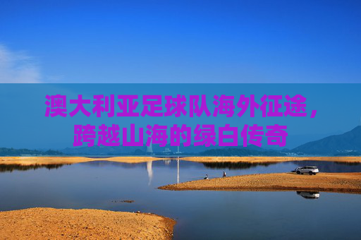 澳大利亚足球队海外征途,跨越山海的绿白传奇