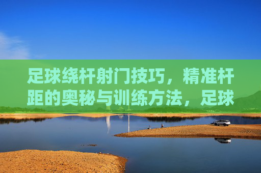 足球绕杆射门技巧，精准杆距的奥秘与训练方法，足球绕杆射门技巧，精准杆距的奥秘与训练方法