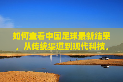 如何查看中国足球最新结果，从传统渠道到现代科技，全方位解读赛事信息，中国足球最新结果查询指南，传统渠道到现代科技，全方位赛事信息解读