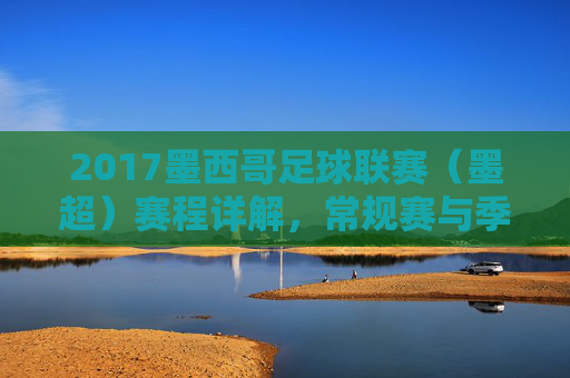 2017墨西哥足球联赛(墨超)赛程详解,常规赛与季后赛安排及精彩看点