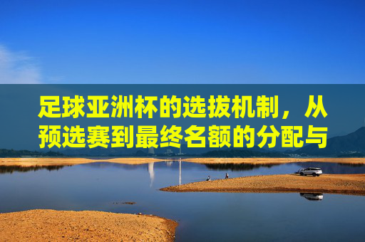 足球亚洲杯的选拔机制,从预选赛到最终名额的分配与竞争