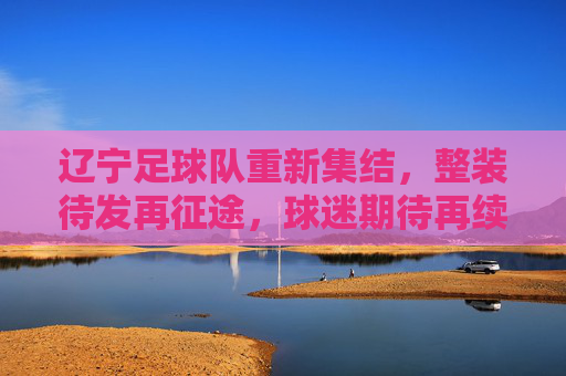 辽宁足球队重新集结,整装待发再征途,球迷期待再续辽足球王荣光,辽宁足球队重新集结整装待发,球迷期待再续辽足球王荣光